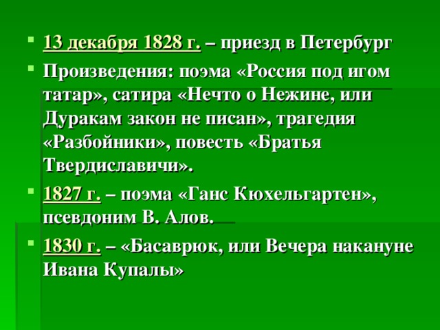 13 декабря 1828 г. – приезд в Петербург Произведения: поэма «Россия под игом татар», сатира «Нечто о Нежине, или Дуракам закон не писан», трагедия «Разбойники», повесть «Братья Твердиславичи». 1827 г. – поэма «Ганс Кюхельгартен», псевдоним В. Алов. 1830 г.