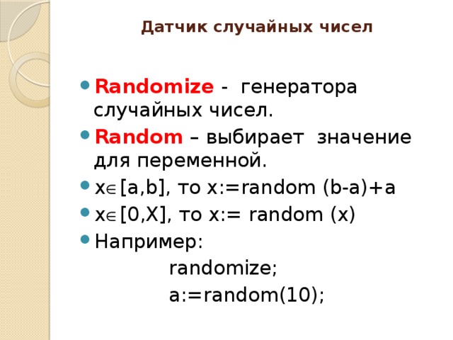 Датчик случайных чисел   Randomize - генератора случайных чисел. Random – выбирает значение для переменной. x  [a,b], то x:=random (b-a)+a x  [0,X], то x:= random (x) Например: randomize; a:=random(10);