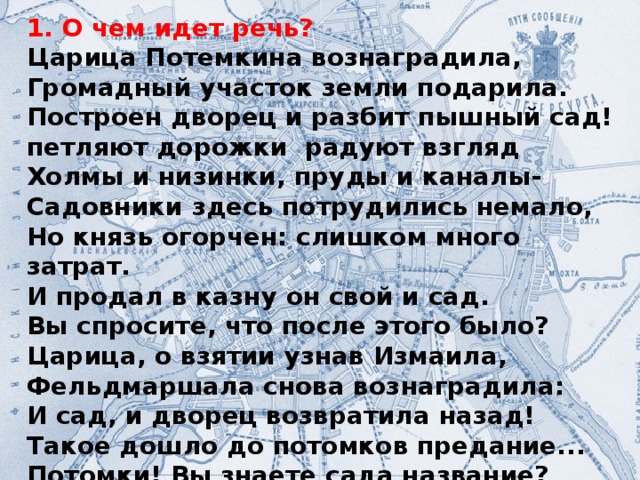 1. О чем идет речь? Царица Потемкина вознаградила, Громадный участок земли подарила. Построен дворец и разбит пышный сад! петляют дорожки радуют взгляд Холмы и низинки, пруды и каналы- Садовники здесь потрудились немало, Но князь огорчен: слишком много затрат. И продал в казну он свой и сад. Вы спросите, что после этого было? Царица, о взятии узнав Измаила, Фельдмаршала снова вознаградила: И сад, и дворец возвратила назад! Такое дошло до потомков предание... Потомки! Вы знаете сада название?