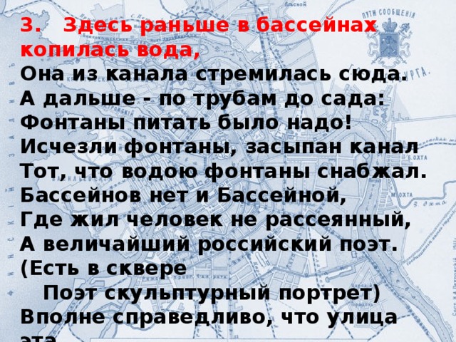 3. Здесь раньше в бассейнах копилась вода, Она из канала стремилась сюда. А дальше - по трубам до сада: Фонтаны питать было надо! Исчезли фонтаны, засыпан канал Тот, что водою фонтаны снабжал. Бассейнов нет и Бассейной, Где жил человек не рассеянный, А величайший российский поэт. (Есть в сквере  Поэт скульптурный портрет) Вполне справедливо, что улица эта Названьем своим представляет поэта!