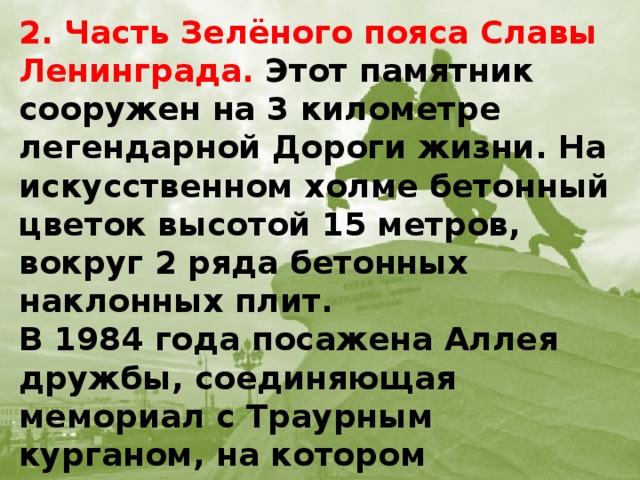 2. Часть Зелёного пояса Славы Ленинграда. Этот памятник сооружен на 3 километре легендарной Дороги жизни. На искусственном холме бетонный цветок высотой 15 метров, вокруг 2 ряда бетонных наклонных плит.  В 1984 года посажена Аллея дружбы, соединяющая мемориал с Траурным курганом, на котором установлены 8 бетонных плит с текстом Дневника Тани Савичевой.