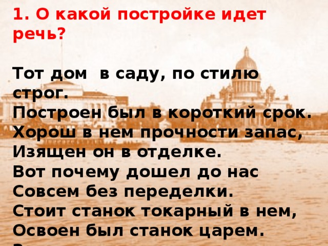 1. О какой постройке идет речь?   Тот дом в саду, по стилю строг. Построен был в короткий срок. Хорош в нем прочности запас, Изящен он в отделке. Вот почему дошел до нас Совсем без переделки. Стоит станок токарный в нем, Освоен был станок царем. Здесь начинался в пять утра Рабочий день царя Петра.