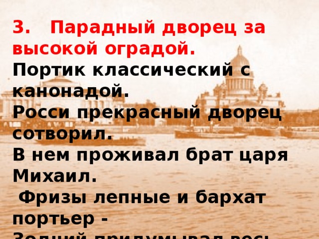 3. Парадный дворец за высокой оградой. Портик классический с канонадой. Росси прекрасный дворец сотворил. В нем проживал брат царя Михаил.  Фризы лепные и бархат портьер - Зодчий придумывал весь интерьер. Сегодня в том здании Русский музей. А что за дворец, догадаться сумей?