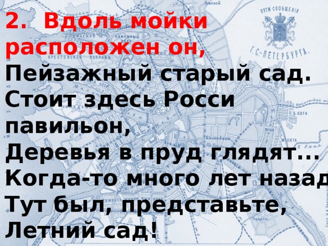 2. Вдоль мойки расположен он, Пейзажный старый сад. Стоит здесь Росси павильон, Деревья в пруд глядят... Когда-то много лет назад Тут был, представьте, Летний сад!