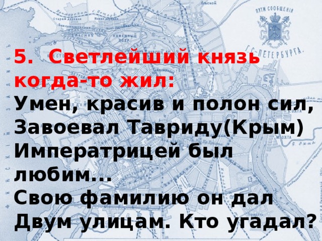 5. Светлейший князь когда-то жил: Умен, красив и полон сил, Завоевал Тавриду(Крым) Императрицей был любим... Свою фамилию он дал Двум улицам. Кто угадал?