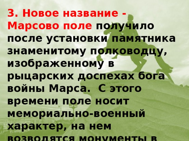 3. Новое название - Марсово поле получило после установки памятника знаменитому полководцу, изображенному в рыцарских доспехах бога войны Марса. С этого времени поле носит мемориально-военный характер, на нем возводятся монументы в честь побед русской армии, регулярно проводятся парады и смотр войск.