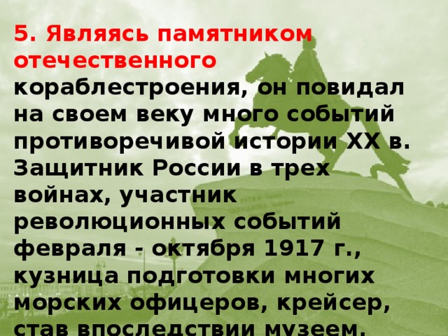 5. Являясь памятником отечественного кораблестроения, он повидал на своем веку много событий противоречивой истории XX в. Защитник России в трех войнах, участник революционных событий февраля - октября 1917 г., кузница подготовки многих морских офицеров, крейсер, став впоследствии музеем, сохранил статус корабля №1 российского Военно-морского флота. О каком корабле идет речь?