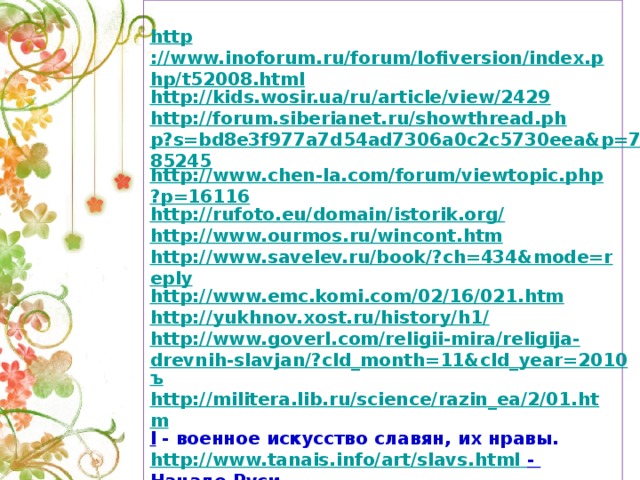http ://www.inoforum.ru/forum/lofiversion/index.php/t52008.html http://kids.wosir.ua/ru/article/view/2429 http://forum.siberianet.ru/showthread.php?s=bd8e3f977a7d54ad7306a0c2c5730eea&p=785245 http://www.chen-la.com/forum/viewtopic.php?p=16116 http://rufoto.eu/domain/istorik.org/ http://www.ourmos.ru/wincont.htm http://www.savelev.ru/book/?ch=434&mode=reply http://www.emc.komi.com/02/16/021.htm http://yukhnov.xost.ru/history/h1/ http://www.goverl.com/religii-mira/religija-drevnih-slavjan/?cld_month=11&cld_year=2010 ъ http://militera.lib.ru/science/razin_ea/2/01.htm l  - военное искусство славян, их нравы. http://www.tanais.info/art/slavs.html  - Начало Руси. http://slavyans.narod.ru/panteon/slavyan.html  - пантеон славянских богов http://www.sports.ru/tribuna/forums/viva_la_cuba?p=15 36