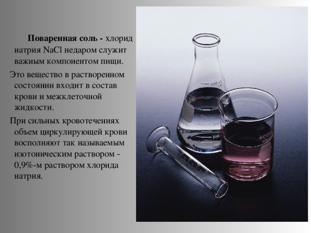 Поваренная соль - хлорид натрия NaCl недаром служит важным компонентом пищи.  Это вещество в растворенном состоянии входит в состав крови и межклеточной жидкости.  При сильных кровотечениях объем циркулирующей крови восполняют так называемым изотоническим раствором - 0,9%-м раствором хлорида натрия.