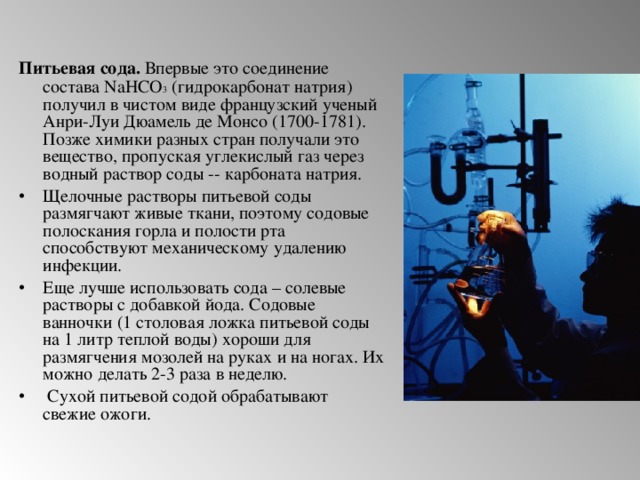 Питьевая сода. Впервые это соединение состава NaHCO 3 (гидрокарбонат натрия) получил в чистом виде французский ученый Анри-Луи Дюамель де Монсо (1700-1781). Позже химики разных стран получали это вещество, пропуская углекислый газ через водный раствор соды -- карбоната натрия.