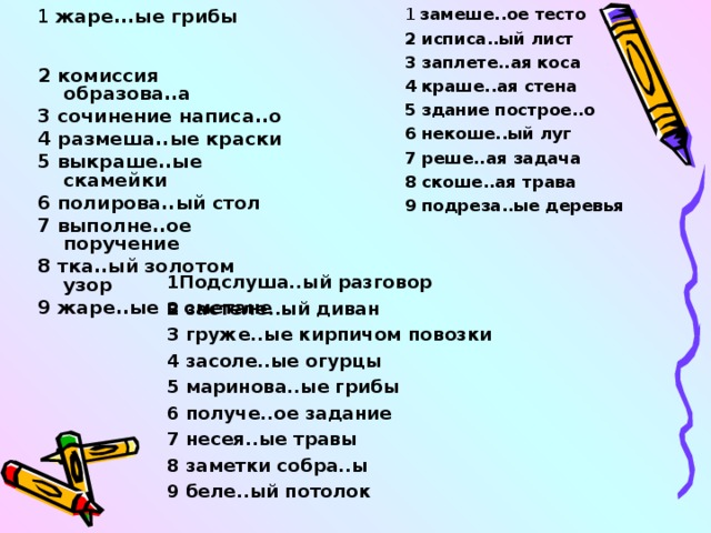 1 замеше..ое тесто 2 исписа..ый лист 3 заплете..ая коса 4 краше..ая стена 5 здание построе..о 6 некоше..ый луг 7 реше..ая задача 8 скоше..ая трава 9 подреза..ые деревья 1 жаре...ые грибы 2 комиссия образова..а 3 сочинение написа..о 4 размеша..ые краски 5 выкраше..ые скамейки 6 полирова..ый стол 7 выполне..ое поручение 8 тка..ый золотом узор 9 жаре..ые в сметане 1Подслуша..ый разговор 2 застеле..ый диван 3 груже..ые кирпичом повозки 4 засоле..ые огурцы 5 маринова..ые грибы 6 получе..ое задание 7 несея..ые травы 8 заметки собра..ы 9 беле..ый потолок