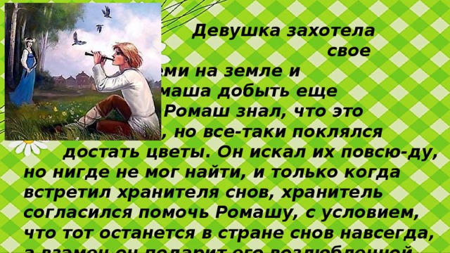 Девушка захотела разделить       свое счастье со всеми на земле и      попросила Ромаша добыть еще     таких цветов. Ромаш знал, что это     не возможно, но все-таки поклялся     достать цветы. Он искал их повсю-ду, но нигде не мог найти, и только когда встретил хранителя снов, хранитель согласился помочь Ромашу, с условием, что тот останется в стране снов навсегда, а взамен он подарит его возлюбленной ромашковое поле.