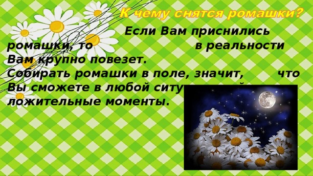 Любители ромашек отнюдь не     просты и наивны как кажется. Они   скорее весьма прагматичны, умеют ставить  четкие цели и реализовывать их. При этом отда-ют дань истинным человеческим ценностям. Такие де-вушки стремятся к миру в семье, любви, гармонии, до-рожат дружбой и человеческими отношениями. Люби-тельницы ромашек часто являются очень надежными друзьями.