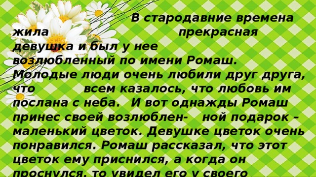 В стародавние времена жила       прекрасная девушка и был у нее      возлюбленный по имени Ромаш.   Молодые люди очень любили друг друга, что   всем казалось, что любовь им послана с неба.  И вот однажды Ромаш принес своей возлюблен-  ной подарок – маленький цветок. Девушке цветок очень понравился. Ромаш рассказал, что этот цветок ему приснился, а когда он проснулся, то увидел его у своего изголовья. Девушка назвала этот цветок Ромашкой.