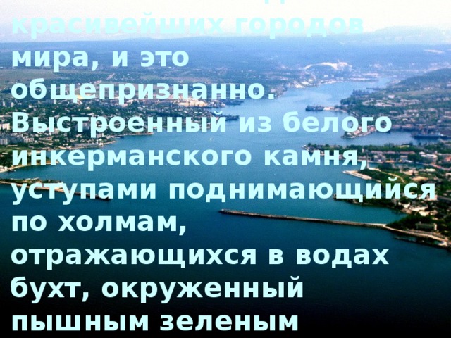 Севастополь – один из красивейших городов мира, и это общепризнанно. Выстроенный из белого инкерманского камня, уступами поднимающийся по холмам, отражающихся в водах бухт, окруженный пышным зеленым нарядом, Севастополь поражает воображение.