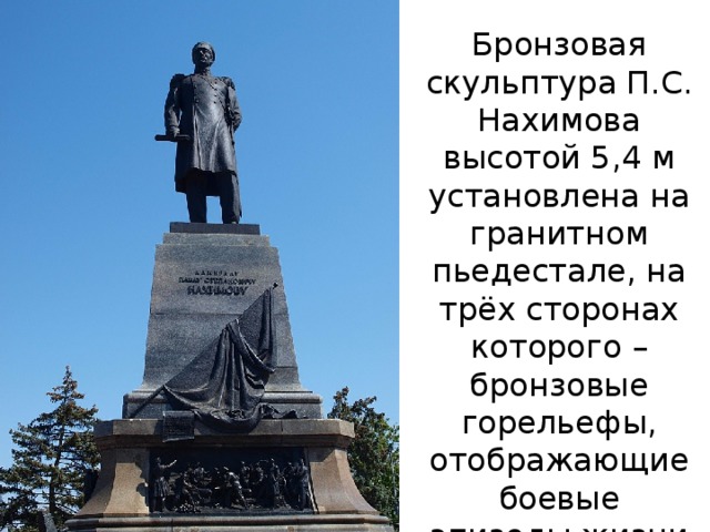 Бронзовая скульптура П.С. Нахимова высотой 5,4 м установлена на гранитном пьедестале, на трёх сторонах которого – бронзовые горельефы, отображающие боевые эпизоды жизни адмирала