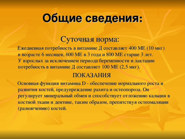 Общие сведения :  Суточная норма:  Ежедневная потребность в витамине Д составляет 400 МЕ (10 мкг) в возрасте 6 месяцев, 600 МЕ в 3 года и 800 МЕ старше 3 лет. У взрослых за исключением периода беременности и лактации потребность в витамине Д составляет 100 МЕ (2,5 мкг).  ПОКАЗАНИЯ  Основная функция витамина D - обеспечение нормального роста и развития костей, предупреждение рахита и остеопороза. Он регулирует минеральный обмен и способствует отложению кальция в костной ткани и дентине, таким образом, препятствуя остеомаляции (размягчению) костей.