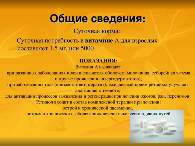 Общие сведения :    Суточная норма:  Суточная потребность в витамине А для взрослых составляет 1,5 мг, или 5000 ПОКАЗАНИЯ: Витамин А назначают: при различных заболеваниях кожи и слизистых оболочек (молочница, себорейная экзема  и другие проявления аллергодерматозов); при заболеваниях глаз (конъюнктивит, кератит); ежедневный прием ретинола улучшает адаптацию к темноте; для активации процессов заживления и регенерации при лечении ожогов, ран, переломов; Ретинол входит в состав комплексной терапии при лечении: острой и хронической пневмонии, острых и хронических заболеваниях печени и желчевыводящих путей