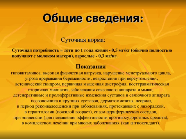 Общие сведения :  Суточная норма: Суточная потребность = дети до 1 года жизни - 0,5 мг/кг (обычно полностью получают с молоком матери), взрослые - 0,3 мг/кг. Показания гиповитаминоз, высокая физическая нагрузка, нарушение менструального цикла, угроза прерывания беременности, неврастения при переутомлении,  астенический синдром, первичная мышечная дистрофия, посттравматическая вторичная миопатия, заболевания связочного аппарата и мышц, дегенеративные и пролиферативные изменения суставов и связочного аппарата  позвоночника и крупных суставов, дерматомиозиты, псориаз, в период реконвалесценсии при заболеваниях, протекающих с лихорадкой, в герантологии (пожилой возраст), спазм периферических сосудов, при эпилепсии (для повышения эффективности противосудорожных средств), в комплексном лечении при многих заболеваниях (как антиоксидант).