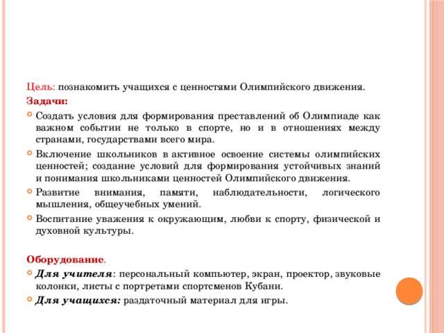 Цель: познакомить учащихся с ценностями Олимпийского движения. Задачи: Создать условия для формирования преставлений об Олимпиаде как важном событии не только в спорте, но и в отношениях между странами, государствами всего мира. Включение школьников в активное освоение системы олимпийских ценностей; создание условий для формирования устойчивых знаний и понимания школьниками ценностей Олимпийского движения. Развитие внимания, памяти, наблюдательности, логического мышления, общеучебных умений. Воспитание уважения к окружающим, любви к спорту, физической и духовной культуры.   Оборудование .