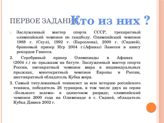 Первое задание. Кто из них ? Заслуженный мастер спорта СССР, трехкратный олимпийский чемпион по гандболу. Олимпийский чемпион 1988 г. (Сеул), 1992 г. (Барселона), 2000 г. (Сидней), бронзовый призер Игр 2004 г.(Афины) Занесен в книгу рекордов Гинесса. 2. Серебряный призер Олимпиады в Афинах  (2004 г.) по прыжкам на батуте. Заслуженный мастер спорта России, пятикратный чемпион мира в индивидуальных прыжках, многократный чемпион Европы и России, шестикратный обладатель Кубка мира. 3. Самый титулованный теннисист за всю историю российского тенниса, победитель 26 турниров, в том числе двух из серии «Большого шлема» в одиночном разряде; олимпийский чемпион 2000 года на Олимпиаде в г. Сидней, обладатель Кубка Дэвиса 2002 г.