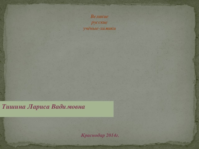 Великие русские учёные-химики Тишина Лариса Вадимовна Краснодар 2014г.