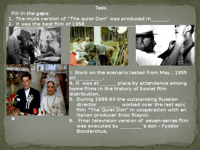 Task.  Fill in the gaps: The mute version of “The quiet Don” was produced in________. It was the best film of 1958 _________________________. 3. Work on the scenario lasted from May , 1955 till____________. 4. It was at _______ place by attendance among home films in the history of Soviet film distribution. During 1989-90 the outstanding Russian director __________ worked over the last epic film “The Quiet Don