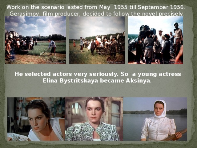 Work on the scenario lasted from May 1955 till September 1956. Gerasimov, film producer, decided to follow the novel precisely. He selected actors very seriously. So a young actress Elina Bystritskaya became Aksinya .