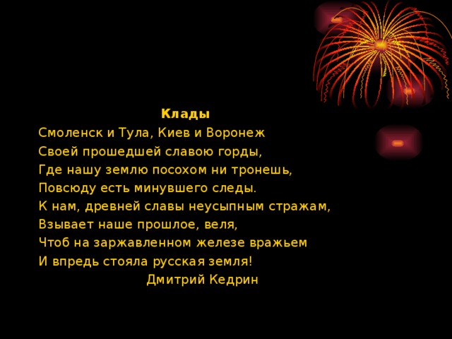 Клады Смоленск и Тула, Киев и Воронеж Своей прошедшей славою горды, Где нашу землю посохом ни тронешь,  Повсюду есть минувшего следы. К нам, древней славы неусыпным стражам, Взывает наше прошлое, веля, Чтоб на заржавленном железе вражьем И впредь стояла русская земля!  Дмитрий Кедрин