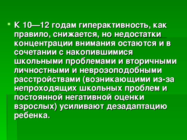 К 10—12 годам гиперактивность, как правило, снижается, но недостатки концентрации внимания остаются и в сочетании с накопившимися школьными проблемами и вторичными личностными и неврозоподобными расстройствами (возникающими из-за непроходящих школьных проблем и постоянной негативной оценки взрослых) усиливают дезадаптацию ребенка.