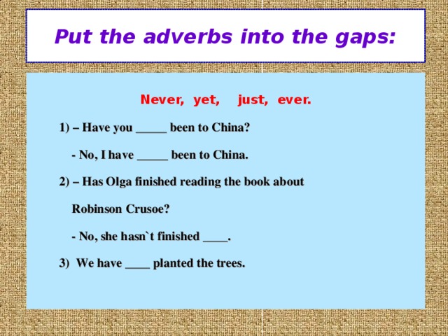 Put the adverbs into the gaps:  Never, yet, just, ever.  1) – Have you _____ been to China?  - No, I have _____ been to China.  2) – Has Olga finished reading the book about  Robinson Crusoe?  - No, she hasn`t finished ____.  3) We have ____ planted the trees.