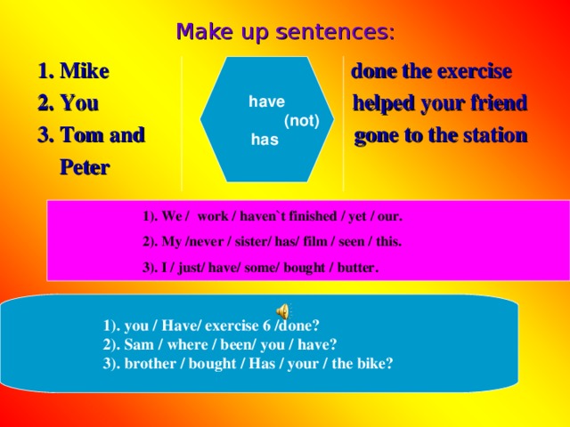 Make up sentences: 1. Mike done the exercise 2. You helped your friend 3. Tom and gone to the station  Peter have  (not)  has  . We / work / haven`t finished / yet / our. . My /never / sister/ has/ film / seen / this. . I / just/ have/ some/ bought / butter. 1). you / Have/ exercise 6 /done? 2). Sam / where / been/ you / have? 3). brother / bought / Has / your / the bike?