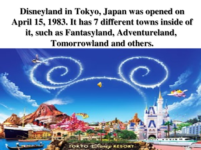 Disneyland in Tokyo, Japan was opened on April 15, 1983. It has 7 different towns inside of it, such as Fantasyland, Adventureland, Tomorrowland and others.