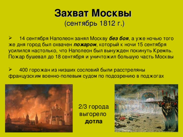 Захват Москвы  (сентябрь 1812 г.)    14 сентября Наполеон занял Москву без боя , а уже ночью того же дня город был охвачен пожаром , который к ночи 15 сентября усилился настолько, что Наполеон был вынужден покинуть Кремль. Пожар бушевал до 18 сентября и уничтожил большую часть Москвы  400 горожан из низших сословий были расстреляны французским военно-полевым судом по подозрению в поджогах 2/3 города выгорело дотла