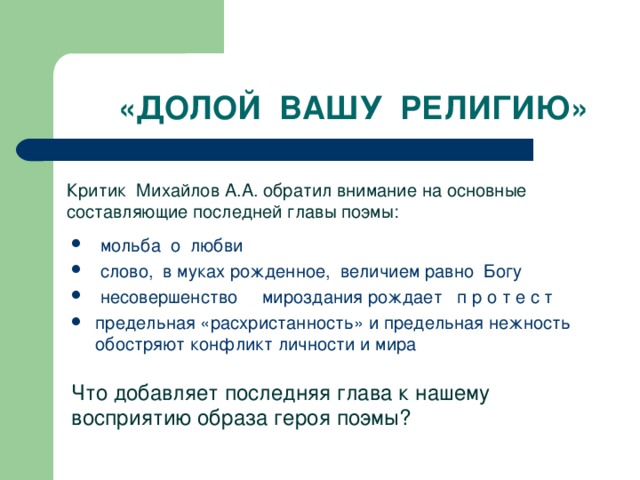 «ДОЛОЙ ВАШУ РЕЛИГИЮ» Критик Михайлов А.А. обратил внимание на основные составляющие последней главы поэмы:  мольба о любви  слово, в муках рожденное, величием равно Богу  несовершенство мироздания рождает п р о т е с т предельная «расхристанность» и предельная нежность обостряют конфликт личности и мира Что добавляет последняя глава к нашему восприятию образа героя поэмы?