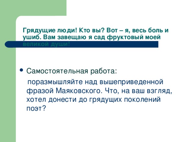 Грядущие люди! Кто вы? Вот – я, весь боль и ушиб. Вам завещаю я сад фруктовый моей великой души!   Самостоятельная работа:  поразмышляйте над вышеприведенной фразой Маяковского. Что, на ваш взгляд, хотел донести до грядущих поколений поэт?