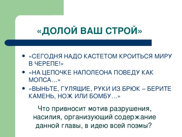 «ДОЛОЙ ВАШ СТРОЙ» «СЕГОДНЯ НАДО КАСТЕТОМ КРОИТЬСЯ МИРУ В ЧЕРЕПЕ!» «НА ЦЕПОЧКЕ НАПОЛЕОНА ПОВЕДУ КАК МОПСА…» «ВЫНЬТЕ, ГУЛЯЩИЕ, РУКИ ИЗ БРЮК – БЕРИТЕ КАМЕНЬ, НОЖ ИЛИ БОМБУ…» Что привносит мотив разрушения, насилия, организующий содержание данной главы, в идею всей поэмы?