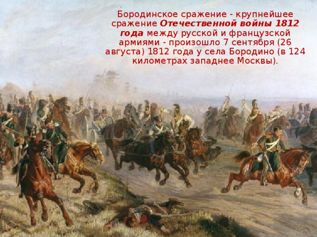 Бородинское сражение - крупнейшее сражение Отечественной войны 1812 года между русской и французской армиями - произошло 7 сентября (26 августа) 1812 года у села Бородино (в 124 километрах западнее Москвы).