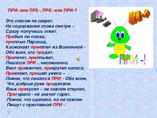 ПРИ- или ПРЕ-, ПРЕ- или ПРИ-? Это совсем не секрет.  На содержание слова смотри – Сразу получишь ответ.  При был ли поезд, при плыл  Пароход,  Космонавт при летел из  Вселенной -  Обо всех, кто при дет,  При летит, при плывет,  Пишется ПРИ - , несомненно.  Винт при винтил, при крутил колесо,  При клеил, при шил умело – Помни, что пишется ПРИ – Обо всем,  Что добрые руки при делали.  Язык при кусил ~ не совсем откусил,  При горело - не значит горит.  Помни, что сделано, но не совсем  Пишут с приставкой ПРИ - .