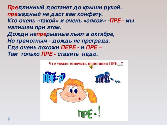 Пре длинный достанет до крыши рукой,  пре жадный не даст вам конфету.  Кто очень «такой» и очень «сякой»  - ПРЕ - мы напишем при этом. Дожди не пре рывные льют в октябре,  Но грамотным - дождь не преграда.  Где очень похожи ПЕРЕ - и ПРЕ  – Там только ПРЕ - ставить надо.