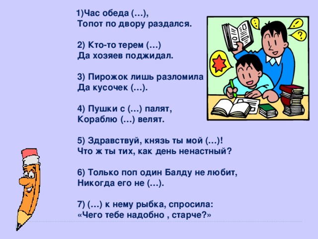 1)Час обеда (…),  Топот по двору раздался.  2) Кто-то терем (…)  Да хозяев поджидал.  3) Пирожок лишь разломила  Да кусочек (…).  4) Пушки с (…) палят,  Кораблю (…) велят.  5) Здравствуй, князь ты мой (…)!  Что ж ты тих, как день ненастный?  6) Только поп один Балду не любит,  Никогда его не (…).  7) (…) к нему рыбка, спросила:  «Чего тебе надобно , старче?»