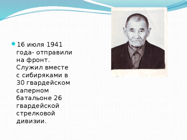 16 июля 1941 года- отправили на фронт. Служил вместе с сибиряками в 30 гвардейском саперном батальоне 26 гвардейской стрелковой дивизии.