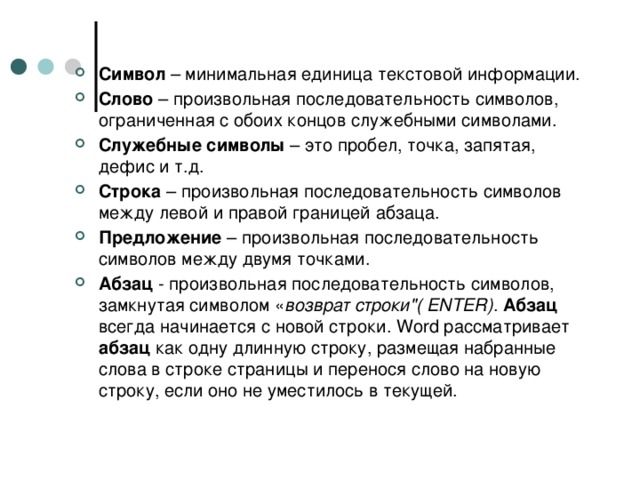 Символ – минимальная единица текстовой информации. Слово – произвольная последовательность символов, ограниченная с обоих концов служебными символами. Служебные символы – это пробел, точка, запятая, дефис и т.д. Строка – произвольная последовательность символов между левой и правой границей абзаца. Предложение – произвольная последовательность символов между двумя точками. Абзац - произвольная последовательность символов, замкнутая символом « возврат строки