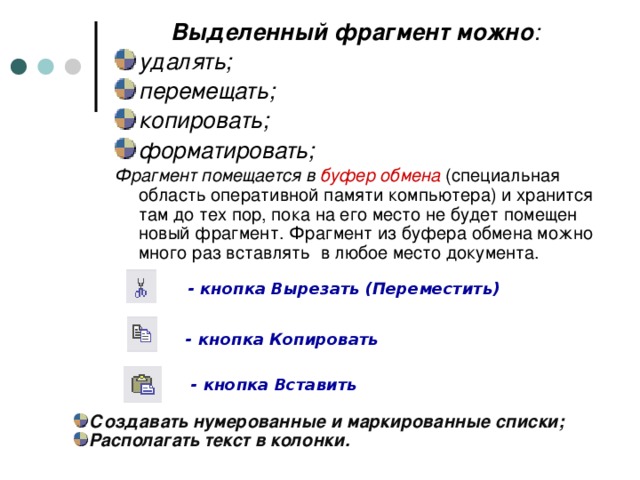 Выделенный фрагмент можно : удалять; перемещать; копировать; форматировать; Фрагмент помещается в буфер обмена (специальная область оперативной памяти компьютера) и хранится там до тех пор, пока на его место не будет помещен новый фрагмент. Фрагмент из буфера обмена можно много раз вставлять в любое место документа. - кнопка Вырезать (Переместить) - кнопка Копировать - кнопка Вставить