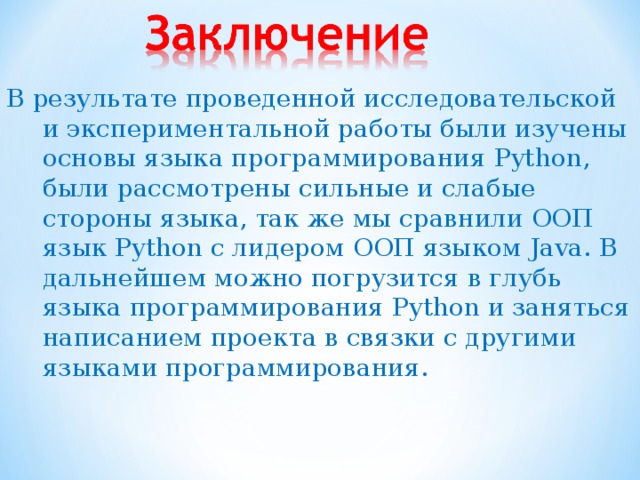 В результате проведенной исследовательской и экспериментальной работы были изучены основы языка программирования Python , были рассмотрены сильные и слабые стороны языка, так же мы сравнили ООП язык Python с лидером ООП языком Java. В дальнейшем можно погрузится в глубь языка программирования Python и заняться написанием проекта в связки с другими языками программирования .