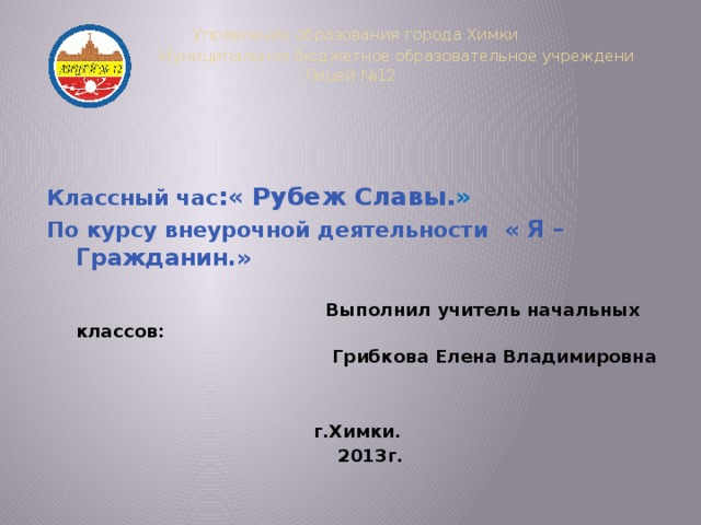 Управление образования города Химки  Муниципальное бюджетное образовательное учреждени Лицей №12     Классный час :« Рубеж Славы. » По курсу внеурочной деятельности « Я – Гражданин.»   Выполнил учитель начальных классов:  Грибкова Елена Владимировна    г.Химки.  2013г.