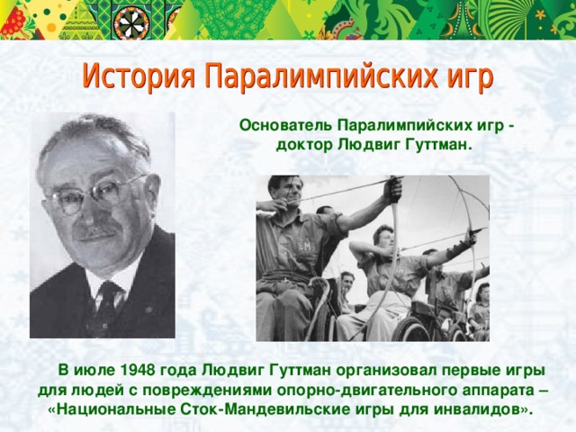 Основатель Паралимпийских игр - доктор Людвиг Гуттман.  В июле 1948 года Людвиг Гуттман организовал первые игры для людей с повреждениями опорно-двигательного аппарата – «Национальные Сток-Мандевильские игры для инвалидов».