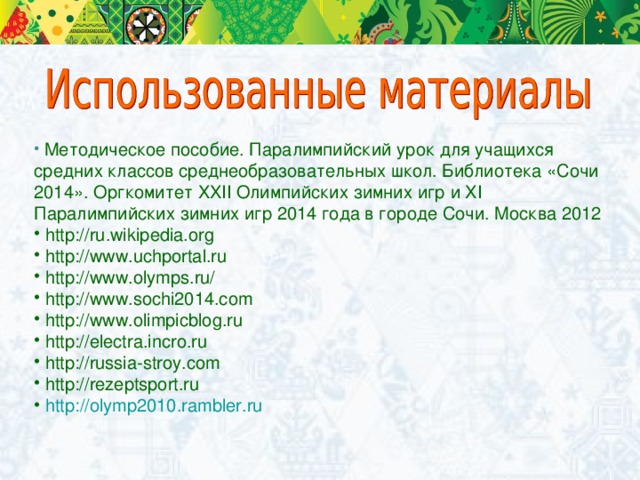 Методическое пособие. Паралимпийский урок для учащихся средних классов среднеобразовательных школ. Библиотека «Сочи 2014». Оргкомитет XXII Олимпийских зимних игр и XI Паралимпийских зимних игр 2014 года в городе Сочи. Москва 2012  http://ru .wikipedia.org  http://www.uchportal.ru  http://www.olymps.ru/  http://www.sochi2014.com  http://www.olimpicblog.ru  http://electra.incro.ru  http://russia-stroy.com  http://rezeptsport.ru  http ://olymp2010.rambler.ru