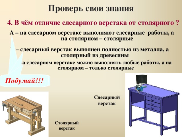 Проверь свои знания 4. В чём отличие слесарного верстака от  столярного ? А – на слесарном верстаке выполняют слесарные работы, а на столярном – столярные Б – слесарный верстак выполнен полностью из металла, а столярный из древесины В – на слесарном верстаке можно выполнять любые работы, а на столярном – только столярные Правильно Подумай!!! Подумай!!! Слесарный верстак Столярный верстак