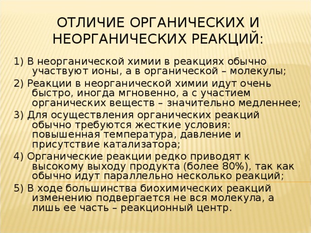 ОТЛИЧИЕ ОРГАНИЧЕСКИХ И НЕОРГАНИЧЕСКИХ РЕАКЦИЙ: 1) В неорганической химии в реакциях обычно участвуют ионы, а в органической – молекулы; 2) Реакции в неорганической химии идут очень быстро, иногда мгновенно, а с участием органических веществ – значительно медленнее; 3) Для осуществления органических реакций обычно требуются жесткие условия: повышенная температура, давление и присутствие катализатора; 4) Органические реакции редко приводят к высокому выходу продукта (более 80%), так как обычно идут параллельно несколько реакций; 5) В ходе большинства биохимических реакций изменению подвергается не вся молекула, а лишь ее часть – реакционный центр.